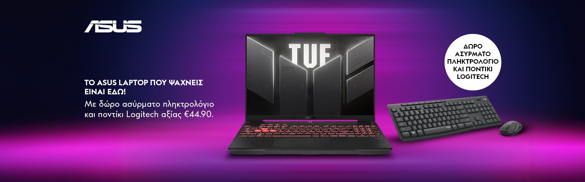 ΤΟ ASUS LAPTOP ΠΟΥ ΨΑΧΝΕΙΣ ΕΙΝΑΙ ΕΔΩ! Με δώρο ασύρματο πληκτρολόγιο με ποντίκι Logitech αξίας €44.90. *Ισχύει έως 19/07/2026 ή μέχρι εξαντλήσεως.  THE ASUS LAPTOP YOU ARE LOOKING FOR IS HERE! With a free Logitech wireless keyboard and mouse worth €44.90. *Valid until 19/07/2026 or while stocks last.