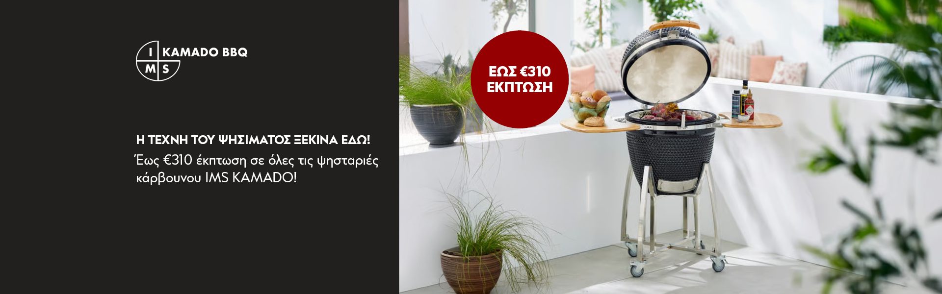Η ΤΕΧΝΗ ΤΟΥ ΨΗΣΙΜΑΤΟΣ ΞΕΚΙΝΑ ΕΔΩ! Έως €310 έκπτωση σε όλες τις ψησταριές κάρβουνου IMS KAMADO! *Ισχύει μέχρι 6/1/2026 ή μέχρι εξαντλήσεως.  GRILL IT YOUR WAY! Up to €310 discount on IMS KAMADO charcoal grills! *Valid until 6/1/2026 or until stock lasts.