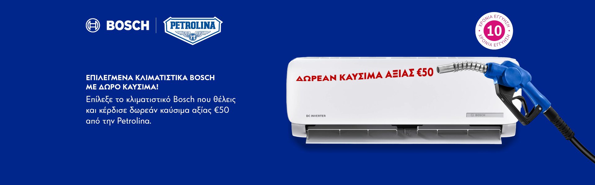 ΕΠΙΛΕΓΜΕΝΑ ΚΛΙΜΑΤΙΣΤΙΚΑ BOSCH ΜΕ ΔΩΡΟ ΚΑΥΣΙΜΑ! Επίλεξε το κλιματιστικό Bosch που θέλεις και κέρδισε δωρεάν καύσιμα αξίας 50€ από την Petrolina. *Ισχύει μέχρι εξαντλήσεως.  SELECTED BOSCH AIR CONDITIONERS WITH FREE FUEL GIFT! Choose the Bosch air conditioner you want and get free fuel worth €50 from Petrolina. *Valid until while stocks last.