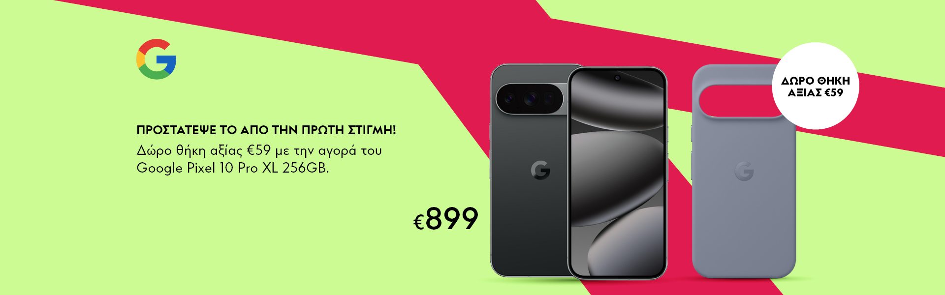Προστάτεψέ το από την πρώτη στιγμή! Δώρο θήκη αξίας €59 με την αγορά του Google Pixel 10 Pro XL 256GB. *Ισχύει έως 31/07/2026 ή μέχρι εξαντλήσεως. Η θήκη είναι διαθέσιμη σε 2 χρωματισμούς και θα δίνεται αναλόγως διαθεσιμότητας.  PROTECT IT FROM DAY ONE! Free case worth €59 with every purchase of the Google Pixel 10 Pro XL 256GB. *Valid until 31/07/2026 or while stocks last. The case is available in 2 colors and will be provided depending on availability.